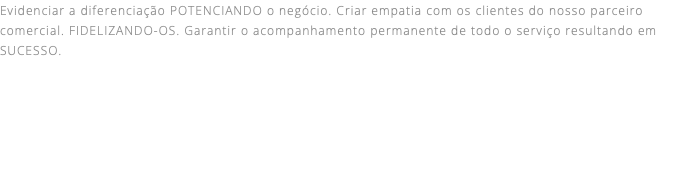 Evidenciar a diferenciação POTENCIANDO o negócio. Criar empatia com os clientes do nosso parceiro comercial. FIDELIZANDO-OS. Garantir o acompanhamento permanente de todo o serviço resultando em SUCESSO. 