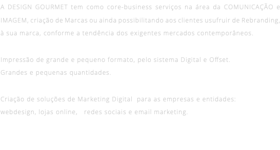 A DESIGN GOURMET tem como core-business serviços na área da COMUNICAÇÃO e IMAGEM, criação de Marcas ou ainda possibilitando aos clientes usufruir de Rebranding, à sua marca, conforme a tendência dos exigentes mercados contemporâneos. Impressão de grande e pequeno formato, pelo sistema Digital e Offset. Grandes e pequenas quantidades. Criação de soluções de Marketing Digital para as empresas e entidades:  webdesign, lojas online, redes sociais e email marketing.